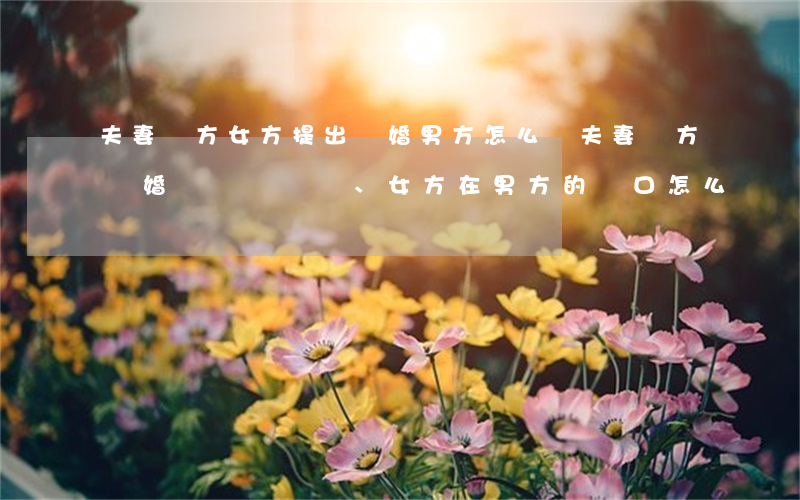 夫妻雙方女方提出離婚男方怎么辦(夫妻雙方離婚、女方在男方的戶口怎么辦)
